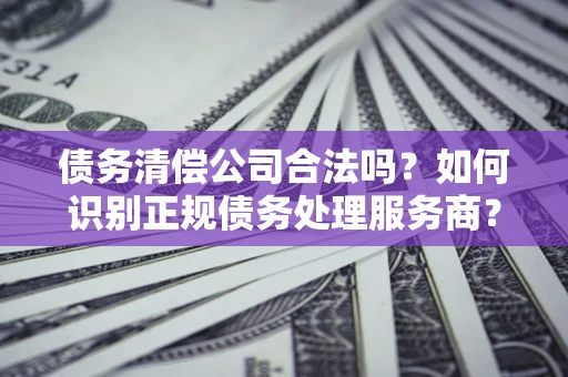 济南债务清偿公司合法吗？如何识别正规债务处理服务商？