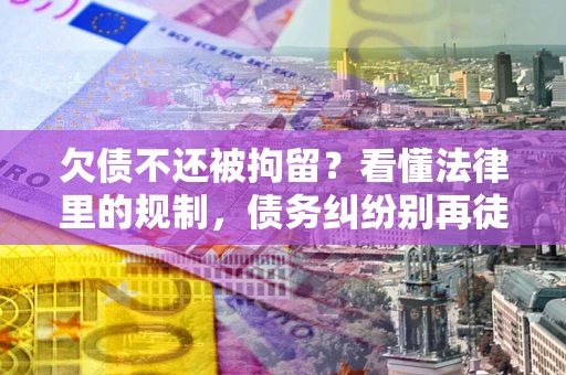 济南欠债不还被拘留？看懂法律里的规制，债务纠纷别再徒劳奔波