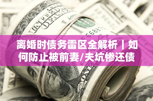 济南离婚时债务雷区全解析｜如何防止被前妻/夫坑惨还债？