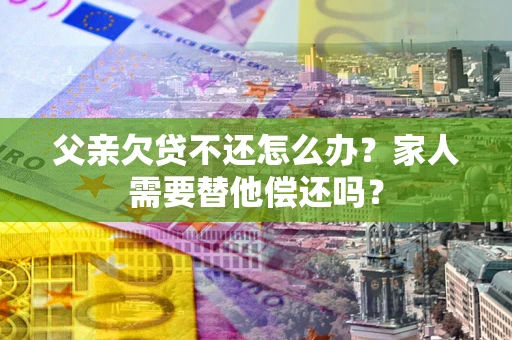 济南父亲欠贷不还怎么办？家人需要替他偿还吗？
