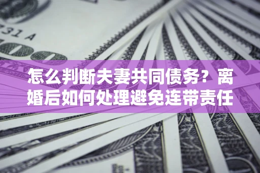 济南怎么判断夫妻共同债务？离婚后如何处理避免连带责任？